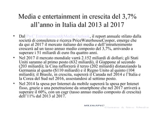 Media e entertainment in crescita del 3,7%
all’anno in Italia dal 2013 al 2017
• Dal PwC Entertainment&Media Outlook, il report annuale stilato dalla
società di consulenza e ricerca PriceWaterhouseCooper, emerge che
da qui al 2017 il mercato italiano dei media e dell’intrattenimento
crescerà ad un tasso annuo medio composto del 3,7%, arrivando a
superare i 51 miliardi di euro fra quattro anni.
• Nel 2017 il mercato mondiale varrà 2.152 miliardi di dollari; gli Stati
Uniti saranno al primo posto (632 miliardi), il Giappone al secondo
(203 miliardi); la Cina rafforzerà il terzo (202 miliardi) distanziando la
Germania al quarto ($110 miliardi) e il Regno Unito al quinto (104
miliardi); il Brasile, in crescita, supererà il Canada nel 2014 e l’Italia e
la Corea del Sud nel 2016, assestandosi al settimo posto.
• Nel 2014 la spesa per Internet da mobile supererà la spesa per Intenet
fisso, grazie a una penetrazione da smartphone che nel 2017 arriverà a
superare il 60%, con un cagr (tasso annuo medio composto di crescita)
dell’11% dal 2013 al 2017.
 