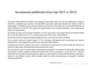 Investimenti pubblicitari (Gen-Apr 2013 vs 2012)
Il mercato della pubblicità chiude il suo peggiore anno degli ultimi 20 con una performance negativa
del14,3%, scendendo per la prima volta dal 2003 (secondo il perimetro misurato da Nielsen) sotto la
soglia degli 8 miliardi di Euro a prezzi correnti.In termini reali vale a dire che, al netto dell’inflazione, si
torna addirittura a livelli del 1991; questo fa quindi pensare ad un cambio strutturale e non congiunturale
nella sua composizione.
In termini di mezzi, ad eccezione di Internet, il calo è trasversale a tutti quelli rilevati da Nielsen.Anche
per il web che chiude con il+5,3%, l’ultimo scorcio del 2012 è stato molto difficile.
In termini di settori il taglio dei budget pubblicitari ha coinvolto quasi tutte le industry.
Tra le poche eccezioni turismo/viaggi (+5,1%) trascinata dall’apertura alla concorrenza nel mercato
pubblicitario e alla competizione aereo/treno sulla tratta Roma Milano.
Evidentemente questo risultato non riesce a compensare la contrazione di settori molto più rilevanti in
termini di spesa quali alimentari,telecomunicazioni,auto motive.
Una nota positiva per il mondo della comunicazione aziendale è la sostanzia le tenuta del numero degli
inserzionisti in Italia, rispetto al crollo del mercato del 2,4% nel complesso, +0,4% sulla Tv e +20% su
internet.Se da una parte questo fenomeno segnala un calo del prezzo medio dell’advertising, dall’altro è
indice di una fiducia da parte delle azienda nella leva della comunicazione, nonostante il periodo
economico difficile.
 