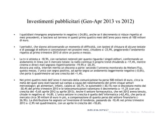 Investimenti pubblicitari (Gen-Apr 2013 vs 2012)
• I quotidiani rimangono ampiamente in negativo (-24,8%), anche se il decremento si riduce rispetto ai
mesi precedenti, e lasciano sul terreno in questi primo quattro mesi dell’anno poco meno di 100 milioni
di euro.
• I periodici, che stanno attraversando un momento di difficoltà, con ipotesi di chiusura di alcune testate
e di passaggi di editore e concessionari nei prossimi mesi, chiudono a -23,9%, peggiorando l’andamento
rispetto al primo trimestre 2013 di oltre un punto e mezzo.
• La tv si attesta a -18,9%, con variazioni notevoli per quanto riguarda i singoli editori, confermando un
andamento in linea con il mercato totale; la radio continua il proprio trend chiudendo a -17,4%, mentre
cinema e direct mail segnano rispettivamente -19,9% e -20,3%.
Ancora una volta, internet merita un discorso a parte: secondo l’universo monitorato da Nielsen/Fcp,
questo mezzo, l’unico con segno positivo, ad aprile segna un andamento leggermente negativo (-0,6%),
che porta il quadrimestre ad una crescita del +1,4%.
• Nei primi quattro mesi dell’anno il mercato della comunicazione ha perso 500 milioni di euro, circa la
metà dei quali sono stati lasciati sul campo a causa del rallentamento dei primi cinque settori
merceologici; gli alimentari, infatti, calano al -20,7%, le automobili (-30,1%) non si discostano molto dal
-30,4% del primo trimestre 2013 e le telecomunicazioni rallentano il decremento a -11,2% (con una
crescita del +5,6% aprile 2012 su aprile 2013). Anche il settore farmaceutico, che nel 2012 aveva tenuto,
chiude in negativo al -14,8%. L’unico settore in crescita è quello dell’informatica (+62,4%), che porta al
mercato circa 30 milioni di euro in più, a compensazione di quanto perso dal settore finanziario (-
26,9%). La distribuzione ha segnato un’inversione di tendenza, passando da -10,4% nel primo trimestre
2013 a -2,9% nel quadrimestre, con un aprile in crescita del +18,6%.
 