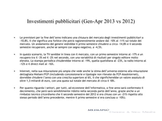 Investimenti pubblicitari (Gen-Apr 2013 vs 2012)
• Le previsioni per la fine dell’anno indicano una chiusura del mercato degli investimenti pubblicitari a
-10,8%, il che significa una forbice che potrà ragionevolmente andare dal -10% al -11% sul totale del
mercato. Un andamento del genere vedrebbe il primo semestre chiudere a circa -14,8% e il secondo
semestre recuperare, anche se sempre con segno negativo, a -4,5%.
• In questo scenario, la TV sarebbe in linea con il mercato, con un primo semestre intorno al -17% e un
recupero tra il -3% ed il -2% nel secondo, con una variabilità di risultati per singolo editore molto
elevata. La stampa periodica chiuderebbe intorno al -19%, quella quotidiana al -23%, la radio intorno al
-12% e il direct mail al -16%.
• Internet, nella sua misurazione più ampia che vede anche la stima dell’universo esterno alla misurazione
dettagliata Nielsen/FCP (includendo concessionarie e tipologie non rilevate da FCP-AssoInternet),
dovrebbe chiudere l’anno con una crescita superiore al 6%, il che significherebbe un valore assoluto di
oltre 1,3 miliardi di euro, con una quota sul totale del mercato di circa il 18%.
• Per quanto riguarda i settori, per tutti, ad eccezione dell’informatica, a fine anno sarà confermato il
decremento, che però sarà sensibilmente ridotto nella seconda parte dell’anno, grazie anche a un
rimbalzo tecnico (ricordiamo che il secondo semestre del 2012 si era chiuso con un -21% rispetto allo
stesso periodo dell’anno precedente, mentre il primo semestre si era concluso a -10%).
 