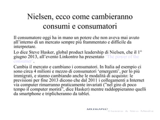 Nielsen, ecco come cambieranno
consumi e consumatori
Il consumatore oggi ha in mano un potere che non aveva mai avuto
all’interno di un mercato sempre più frammentato e difficile da
interpretare.
Lo dice Steve Hasker, global product leadership di Nielsen, che il 1°
giugno 2013, all’evento Linkontro ha presentato ‘The power of the
consumer’.
Cambia il mercato e cambiano i consumatori. In Italia ad esempio ci
sono circa 4 milioni e mezzo di consumatori ‘emergenti’, per lo più
immigrati, e stanno cambiando anche le modalità di acquisto: le
previsioni per fine 2013 dicono che dal 2011 i collegamenti a Internet
via computer rimarranno praticamente invariati (”nel giro di poco
tempo il computer morirà”, dice Hasker) mentre raddoppieranno quelli
da smartphone e triplicheranno da tablet.
 