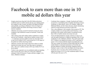 Facebook to earn more than one in 10
mobile ad dollars this year
• Google earned more than half of the $8.8 billion advertisers
worldwide spent on mobile internet ads last year, helping propel
the company to take in nearly one-third of all digital ad dollars
spent globally, according to eMarketer’s first-ever figures on
worldwide digital and mobile advertising revenues at major
internet companies.
• eMarketer previously covered US and UK revenues for select
companies, and worldwide revenues at Facebook, Twitter and
LinkedIn.
• After making nearly half a billion dollars worldwide on mobile
ads last year, Facebook—which had no mobile revenue in 2011
—is expected to increase mobile revenues by more than 333%
to just over $2 billion in 2013, and account for a 12.9% share of
the global net mobile advertising market.
• eMarketer estimates that Google made $4.61 billion in mobile
internet ad revenues last year, more than triple its earnings in
2011. This year’s mobile revenues will be up a further 92.1% to
$8.85 billion.
• Twitter is also expected to see its worldwide mobile ad spending
share increase this year to about 2% of the total, eMarketer
estimates. In the US, however, Twitter will have a higher, 3.6%
share, eMarketer estimates.
• Combined, three companies—Google, Facebook and Twitter—
account for a consolidating share of mobile advertising revenues
worldwide, as other players, such as YP, Pandora, Apple and
Millennial Media, see their shares decrease, despite maintaining
relatively strong businesses growing at rapid rates.
• This is also eMarketer’s first estimate of ad revenues at YP. The
company, thanks to its strong mobile search business, is well
positioned in the mobile search market, accounting for more
than 2.86% of mobile internet ad revenues last year.
• Across all digital platforms, Google continues to reign as not
only the largest beneficiary of digital ad spending in the US, but
worldwide as well, eMarketer estimates. The search giant made
$32.73 billion in net digital ad revenues in 2012, equivalent to
nearly 31.5% of total worldwide digital ad spending that year.
This year, Google will increase revenues faster than the overall
market thanks to continued monetization of YouTube and
growing adoption of mobile advertising, eMarketer believes,
leading to a gain in share of the total digital advertising market.
• Facebook came in second in 2012 with $4.28 billion in net
digital ad revenues, or 4.11% of the worldwide market. Its share
will also grow this year, to 5%.
 