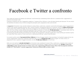 Facebook e Twitter a confronto
Sono sempre più numerosi gli spettatori che utilizzano i social network per commentare gli show televisivi e comunicare idee e suggerimenti sul
palinsesto dei principali canali.
I parametri considerati sono stati l’engagement complessivo, l’aumento di fan e followers e i post che hanno generato più interazioni. Ne sono emerse
tre classifiche che mettono in luce le diverse strategie dei principali canali e programmi sui due social network.
L’engagement di Facebook è stato calcolato mediante la somma di likes, condivisioni, commenti e post dei fan sulla pagina, mentre l’engagement di
Twitter è stato ottenuto sommando menzioni, reply e retweets al profilo. Il protagonista indiscusso su Facebook, con più di 1 milione di interazioni,
è stato il talent Amici di Maria de Filippi, che nel mese di maggio ha visto concludersi la dodicesima edizione. Su Twitter il leader è un altro talent
show, The Voice of Italy; la prima edizione del programma di Rai2 ha generato su Twitter oltre 50 mila interazioni. E’ interessante notare come The
Voice sia stato molto attivo anche su Facebook, piazzandosi nella top 3, mentre Amici su Twitter si classifica solo settimo.
Le posizioni più alte della classifica di Facebook sono occupate solo da programmi tv (bisogna scendere fino a metà classifica per incontrare il primo
tra i canali, Real Time), mentre su Twitter sono ben tre i canali presenti nella top 5, primo tra tutti Sky Sport.
La seconda classifica mostra l’incremento dei fans e followers nel mese di maggio rispetto al mese precedente. Su Facebook la pagina che ha visto
crescere maggiormente i propri fans è quella del canale Real Time, con circa 90 mila fans in più rispetto ad aprile. Su Twitter, invece, è il
programma Le Iene a registrare il maggior incremento, con oltre 33 mila nuovi followers in un solo mese.
Infine sono stati analizzati i post più coinvolgenti; per Facebook è stata considerata la somma di likes, condivisioni e commenti al post, mentre per
Twitter la somma di retweet e reply al tweet. Il post su Facebook che ha generato il maggior numero di interazioni (oltre 48 mila) è stata la foto
di Raoul Bova, giudice speciale ad Amici. Su Twitter, invece, sono i ringraziamenti di Premium Cinema a Marco Galli del programma radiofonico
di Radio 105 “Tutto Esaurito” a suscitare maggiormente l’interesse dei followers (871 tra retweet e reply).
 