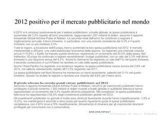 2012 positivo per il mercato pubblicitario nel mondo
Il 2012 si è concluso positivamente per il settore pubblicitario: a livello globale, la spesa pubblicitaria è
aumentata del 3,2% rispetto all’anno precedente, raggiungendo i 557 miliardi di dollari, secondo il rapporto
trimestrale Global AdView Pulse di Nielsen. La seconda metà dell’anno ha contribuito a segnare il
miglioramento annuale: il terzo trimestre, in particolare, con una crescita consistente del 4,3% e il quarto
trimestre, con un più modesto 2,5%.
Tutte le regioni, a eccezione dell’Europa, hanno aumentato la loro spesa pubblicitaria nel 2012. Il mercato
mediorientale e africano, una volta stabilizzata l’economia della regione, ha registrato una notevole crescita
annua (+14,6%). L’Egitto ha trainato questa tendenza, registrando un incremento del 20,4% della spesa. Nel
frattempo, l’Europa ha continuato a tagliare sensibilmente i budget pubblicitari, con un calo del 5,3% nell’ultimo
trimestre e una riduzione annua del 4,2%. Anche la Germania ha registrato un calo dell’1% nel quarto trimestre,
il secondo consecutivo in cui il Paese ha riportato un calo della spesa pubblicitaria.
Anche l’Asia-Pacifico ha registrato una tendenza negativa: la spesa pubblicitaria cresce ancora del 2,8% nel
2012, ma rallenta vistosamente rispetto all’11,5% registrato nel 2011.
La spesa pubblicitaria nel Nord America ha mantenuto un trend ascendente, salendo del 3,1% nel quarto
trimestre. Questo ha aiutato la regione a riportare una crescita del 4,6% per l’intero anno.
Il piccolo schermo ha raccolto grandi entrate pubblicitarie nel 2012
Secondo il rapporto trimestrale Global AdView Pulse di Nielsen, nel 2012 gli inserzionisti pubblicitari hanno
privilegiato il piccolo schermo. I 350 miliardi di dollari investiti a livello globale in pubblicità televisiva hanno
rappresentato un incremento del 4,3% rispetto all’anno precedente. Nel complesso, la spesa pubblicitaria
televisiva ha rappresentato il 62,8% degli investimenti pubblicitari globali nel 2012.
Gli investimenti pubblicitari su giornali e riviste sono diminuiti lievemente durante l’anno (rispettivamente -1,6% e
-0,2%), ma mantengono il secondo e terzo posto per quanto riguarda la quota di spesa pubblicitaria
complessiva, con il 20% circa e l’8% rispettivamente, dimostrando di rimanere per gli inserzionisti strumenti
privilegiati per comunicare con il consumatore.
 