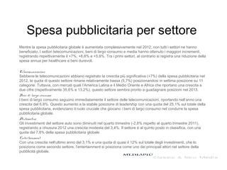 Spesa pubblicitaria per settore
Mentre la spesa pubblicitaria globale è aumentata complessivamente nel 2012, non tutti i settori ne hanno
beneficiato. I settori telecomunicazioni, beni di largo consumo e media hanno ottenuto i maggiori incrementi,
registrando rispettivamente il +7%, +6,8% e +5,8%. Tra i primi settori, al contrario si registra una riduzione della
spesa annua per healthcare e beni durevoli.
Telecomunicazioni
Sebbene le telecomunicazioni abbiano registrato la crescita più significativa (+7%) della spesa pubblicitaria nel
2012, la quota di questo settore rimane relativamente bassa (5,7%) posizionandosi in settima posizione su 11
categorie. Tuttavia, con mercati quali l’America Latina e il Medio Oriente e Africa che riportano una crescita a
due cifre (rispettivamente 35,6% e 13,2%), questo settore sembra pronto a guadagnare posizioni nel 2013.
Beni di largo consumo
I beni di largo consumo seguono immediatamente il settore delle telecomunicazioni, riportando nell’anno una
crescita del 6,8%. Questo aumento e la stabile posizione di leadership con una quota del 25,1% sul totale della
spesa pubblicitaria, evidenziano il ruolo cruciale che giocano i beni di largo consumo nel condurre la spesa
pubblicitaria globale.
Automotive
Gli investimenti del settore auto sono diminuiti nel quarto trimestre (-2,8% rispetto al quarto trimestre 2011),
registrando a chiusura 2012 una crescita modesta del 3,4%. Il settore è al quinto posto in classifica, con una
quota del 7,8% della spesa pubblicitaria globale.
Entertainment
Con una crescita nell’ultimo anno del 3,1% e una quota di quasi il 12% sul totale degli investimenti, che lo
posiziona come secondo settore, l’entertainment si posiziona come uno dei principali attori nel settore della
pubblicità globale.
 