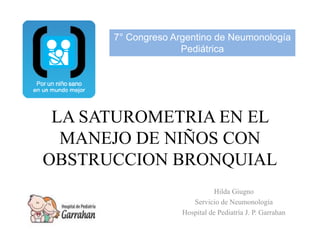 7° Congreso Argentino de Neumonología
P diát i
Pediátrica
LA SATUROMETRIA EN EL
MANEJO DE NIÑOS CON
MANEJO DE NIÑOS CON
OBSTRUCCION BRONQUIAL
Hilda Giugno
Servicio de Neumonología
Servicio de Neumonología
Hospital de Pediatría J. P. Garrahan
 