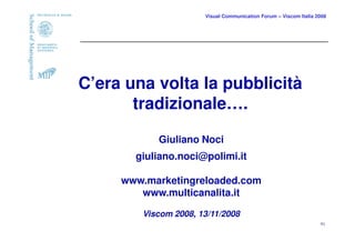Visual Communication Forum – Viscom Italia 2008




C’era una volta la pubblicità
       tradizionale….

           Giuliano Noci
       giuliano.noci@polimi.it

     www.marketingreloaded.com
        www.multicanalita.it

        Viscom 2008, 13/11/2008
                                                                  41
 