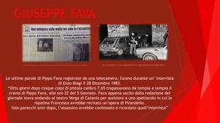 GIUSEPPE FAVA
www.diariodivic.it/chi-era-giuseppe-fava-il-giornalista-ucciso-dalla-mafia/catania.livesicilia.it/2014/01/05/delitto-e-movente-secondo-la-sicilia_275468/
Le ultime parole di Pippo Fava registrate da una telecamera, furono durante un’ intervista
di Enzo Biagi il 28 Dicembre 1983.
“Otto giorni dopo cinque colpi di pistola calibro 7,65 trapassavano da tempia a tempia il
cranio di Pippo Fava, alle ore 22 del 5 Gennaio. Fava appena uscito dalla redazione del
giornale stava andando al teatro Verga di Catania per assistere a uno spettacolo in cui la
nipotina Francesca avrebbe recitato un’opera di Pirandello.
Solo parecchi anni dopo, l’assassino avrebbe confessato e ricordato quell’intervista”
 