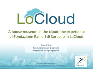 A house museum in the cloud: the experience
of Fondazione Ranieri di Sorbello in LoCloud
Giulia Coletti
Fondazione Ranieri di Sorbello
Responsible for digital projects
LoCloud is funded by the
European Commission's ICT Policy Support Programme
 
