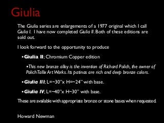 The Giulia series are enlargements of a 1977 original which I call
Giulia I. I have now completed Giulia II. Both of these editions are
sold out.
I look forward to the opportunity to produce
•Giulia II; Chromium Copper edition
•This new bronze alloy is the invention of Richard Polich, the owner of
PolichTallix ArtWorks. Its patinas are rich and deep bronze colors.
•Giulia III; L=~30”x H=~24” with base.
•Giulia IV; L=~40”x H~30” with base.
These are available with appropriate bronze or stone bases when requested.
Giulia
Howard Newman
 