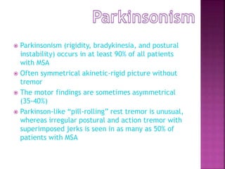  Parkinsonism (rigidity, bradykinesia, and postural
instability) occurs in at least 90% of all patients
with MSA
 Often symmetrical akinetic-rigid picture without
tremor
 The motor findings are sometimes asymmetrical
(35-40%)
 Parkinson-like “pill-rolling” rest tremor is unusual,
whereas irregular postural and action tremor with
superimposed jerks is seen in as many as 50% of
patients with MSA
 
