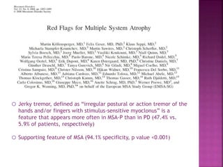 o Jerky tremor, defined as “irregular postural or action tremor of the
hands and/or fingers with stimulus-sensitive myoclonus” is a
feature that appears more often in MSA-P than in PD (47.4% vs.
5.9% of patients, respectively)
o Supporting feature of MSA (94.1% specificity, p value <0.001)
 