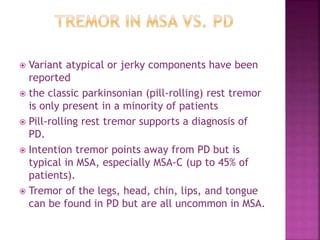  Variant atypical or jerky components have been
reported
 the classic parkinsonian (pill-rolling) rest tremor
is only present in a minority of patients
 Pill-rolling rest tremor supports a diagnosis of
PD.
 Intention tremor points away from PD but is
typical in MSA, especially MSA-C (up to 45% of
patients).
 Tremor of the legs, head, chin, lips, and tongue
can be found in PD but are all uncommon in MSA.
 