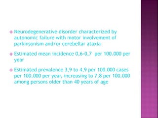  Neurodegenerative disorder characterized by
autonomic failure with motor involvement of
parkinsonism and/or cerebellar ataxia
 Estimated mean incidence 0,6-0,7 per 100.000 per
year
 Estimated prevalence 3,9 to 4,9 per 100.000 cases
per 100.000 per year, increasing to 7,8 per 100.000
among persons older than 40 years of age
 