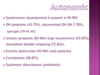  Symptomatic dysautonomia is present in 95-99%
 OH symptoms (43-75%), documented OH (56.7-78%),
syncope (19-41.4%)
 Urinary symptoms (83-96%) Urge incontinence (55-87%),
incomplete bladder emptying (72-83%),
 Erectile dysfunction (93-96% male patients)
 Constipation (58-87%)
 Sudomotor disturbances (anhidrosis)
 
