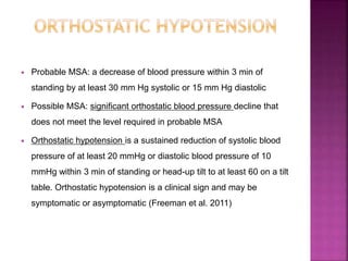  Probable MSA: a decrease of blood pressure within 3 min of
standing by at least 30 mm Hg systolic or 15 mm Hg diastolic
 Possible MSA: significant orthostatic blood pressure decline that
does not meet the level required in probable MSA
 Orthostatic hypotension is a sustained reduction of systolic blood
pressure of at least 20 mmHg or diastolic blood pressure of 10
mmHg within 3 min of standing or head-up tilt to at least 60 on a tilt
table. Orthostatic hypotension is a clinical sign and may be
symptomatic or asymptomatic (Freeman et al. 2011)
 