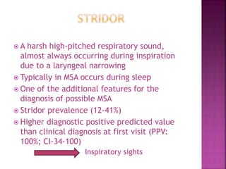  A harsh high-pitched respiratory sound,
almost always occurring during inspiration
due to a laryngeal narrowing
 Typically in MSA occurs during sleep
 One of the additional features for the
diagnosis of possible MSA
 Stridor prevalence (12-41%)
 Higher diagnostic positive predicted value
than clinical diagnosis at first visit (PPV:
100%; CI-34-100)
Inspiratory sights
 