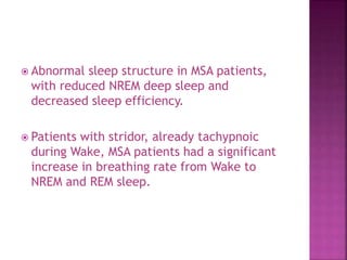  Abnormal sleep structure in MSA patients,
with reduced NREM deep sleep and
decreased sleep efficiency.
 Patients with stridor, already tachypnoic
during Wake, MSA patients had a significant
increase in breathing rate from Wake to
NREM and REM sleep.
 