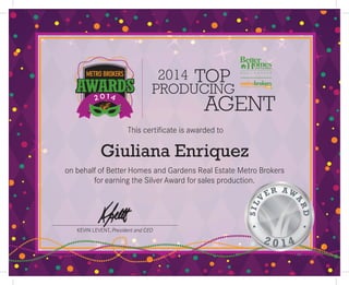 2014
AGENT
TOP
PRODUCING
KEVIN LEVENT, President and CEO
This certificate is awarded to
on behalf of Better Homes and Gardens Real Estate Metro Brokers
for earning the Silver Award for sales production.
Giuliana Enriquez
 