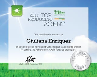 2011 TOP
              PRODUCING
                                     AGENT
                       This certificate is awarded to


            Giuliana Enriquez
on behalf of Better Homes and Gardens Real Estate Metro Brokers
    for earning the Achievement Award for sales production.




   KEVIN LEVENT, President and CEO
 