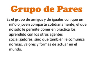 Grupo de Pares
Es el grupo de amigos y de iguales con que un
 niño o joven comparte cotidianamente, el que
 no sólo le permite poner en práctica los
 aprendido con los otros agentes
 socializadores, sino que también le comunica
 normas, valores y formas de actuar en el
 mundo.
 