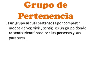 Grupo de
       Pertenencia
Es un grupo al cual perteneces por compartir,
  modos de ver, vivir , sentir, es un grupo donde
  te sentis identificado con las personas y sus
  pareceres.
 