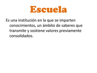 Escuela
Es una institución en la que se imparten
  conocimientos, un ámbito de saberes que
  transmite y sostiene valores previamente
  consolidados.
 