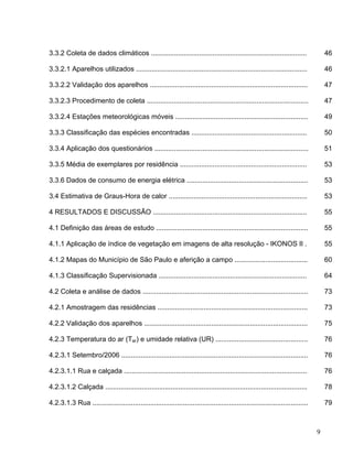 3.3.2 Coleta de dados climáticos ................................................................................. 46
3.3.2.1 Aparelhos utilizados ......................................................................................... 46
3.3.2.2 Validação dos aparelhos .................................................................................. 47
3.3.2.3 Procedimento de coleta .................................................................................... 47
3.3.2.4 Estações meteorológicas móveis ..................................................................... 49
3.3.3 Classificação das espécies encontradas ............................................................ 50
3.3.4 Aplicação dos questionários ................................................................................ 51
3.3.5 Média de exemplares por residência .................................................................. 53
3.3.6 Dados de consumo de energia elétrica ............................................................... 53
3.4 Estimativa de Graus-Hora de calor ........................................................................ 53
4 RESULTADOS E DISCUSSÃO ................................................................................ 55
4.1 Definição das áreas de estudo ............................................................................... 55
4.1.1 Aplicação de índice de vegetação em imagens de alta resolução - IKONOS II . 55
4.1.2 Mapas do Município de São Paulo e aferição a campo ...................................... 60
4.1.3 Classificação Supervisionada ............................................................................. 64
4.2 Coleta e análise de dados ...................................................................................... 73
4.2.1 Amostragem das residências .............................................................................. 73
4.2.2 Validação dos aparelhos ..................................................................................... 75
4.2.3 Temperatura do ar (Tar) e umidade relativa (UR) ................................................ 76
4.2.3.1 Setembro/2006 ................................................................................................. 76
4.2.3.1.1 Rua e calçada ............................................................................................... 76
4.2.3.1.2 Calçada ......................................................................................................... 78
4.2.3.1.3 Rua ................................................................................................................ 79
9
 