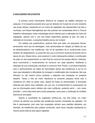 6 DISCUSSÕES RELEVANTES
O primeiro ponto interessante refere-se às imagens de satélite utilizadas na
pesquisa. O cronograma proposto teve que ser alterado em função de um erro existente
nas cenas obtidas, resultando em um índice de vegetação não representativo de todo o
município, com faixas heterogêneas que não puderam ser comparadas entre si. Futuros
trabalhos interessados nessa metodologia devem atentar para a aplicação do índice de
vegetação, apenas com o uso das faixas específicas geradas já que, em toda a
extensão do município, o presente trabalho provou ser inviável.
Em relação aos questionários, pode-se dizer que cabe, em pesquisas futuras,
acrescentar outro tipo de abordagem, mais aprofundada em relação ao hábito de uso
de eletrodomésticos nas residências, não só de aparelhos de ar condicionado como
também de refrigeradores, os quais têm seu uso (e consumo) variando de acordo com a
época do ano. Dessa forma, seria possível e muito interessante analisar a contribuição
de cada um dos equipamentos no valor final do consumo de energia elétrica. Ademais,
seria conveniente o monitoramento do consumo em cada aparelho, facilitando a
obtenção de sua contribuição individual no consumo final. Porém, o principal empecilho
para o aprimoramento da coleta de informações dentro das residências é (ou foi no
caso aqui estudado) a dificuldade de conseguir a colaboração dos moradores, fato que
dificultou ou até mesmo tornou limitante a obtenção dos resultados no presente
trabalho. Talvez o fato de maior relevância na presente pesquisa tenha sido a
insistência em obter os dados reais, apesar de todas as adversidades. A prioridade
atribuída aos dados reais coletados, por sua vez, é fundamentada no pressuposto de
que as informações assim obtidas são mais confiáveis, podendo servir – com maior
precisão – como base tanto para outras pesquisas, como para a confecção de modelos
teóricos de simulação.
Quanto à quantidade de vegetação verificou-se, nas três áreas, um maior
número de plantas nos quintais das residências quando comparado às calçadas. Tal
fato é preocupante, pois caso tais ocupações tenham seus padrões alterados, por
exemplo, de residências para prédios comerciais, deve haver redução substancial ou
mesmo perda total da área agora vegetada.
111
 