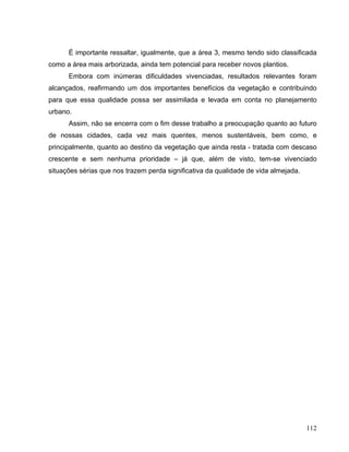 É importante ressaltar, igualmente, que a área 3, mesmo tendo sido classificada
como a área mais arborizada, ainda tem potencial para receber novos plantios.
Embora com inúmeras dificuldades vivenciadas, resultados relevantes foram
alcançados, reafirmando um dos importantes benefícios da vegetação e contribuindo
para que essa qualidade possa ser assimilada e levada em conta no planejamento
urbano.
Assim, não se encerra com o fim desse trabalho a preocupação quanto ao futuro
de nossas cidades, cada vez mais quentes, menos sustentáveis, bem como, e
principalmente, quanto ao destino da vegetação que ainda resta - tratada com descaso
crescente e sem nenhuma prioridade – já que, além de visto, tem-se vivenciado
situações sérias que nos trazem perda significativa da qualidade de vida almejada.
112
 