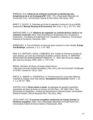 BARBUGLI, R.A. Influência do ambiente construído na distribuição das
temperaturas do ar em Araraquara/SP. 2004. 170 p. Dissertação (Mestrado em
Construção Civil) – Universidade Federal de São Carlos, São Carlos, 2004.
BARET, F; GUYOT. G. Potentials and limits of vegetation indices for LAI and APAR
assessment. Remote Sensing of Environment, New York, v. 35, p. 161-173, 1991.
BARTHOLOMEI, C.L.B. Influência da vegetação no conforto térmico urbano e no
ambiente construído. 2003. Tese (Doutorado em Engenharia Civil, Arquitetura e
Urbanismo) – Faculdade de Engenharia Civil, Arquitetura e Urbanismo, Universidade
Estadual de Campinas, Campinas, 2003.
BERNATZKY, A. The contribution of trees and green spaces to a town climate. Energy
and Buildings, Lausanne, v. 5, p. 1-10, 1982.
BIAS, E.S.; BAPTISTA, G.M.M.; LOMBARDO, M.A. Análise do fenômeno de ilhas de
calor urbanas, por meio da combinação de dados Landsat e Ikonos. In: SIMPÓSIO
BRASILEIRO DE SENSORIAMENTO REMOTO, 11., 2003, Belo Horizonte. Anais ...
São José dos Campos: INPE, 2003. p. 1741-1748.
BRASIL. Ministério de Minas e Energia. Disponível em:
<http://www.mme.gov.br/site/menu/select_main_menu_item.do?channelId=1432&pageI
d=10780>. Acesso em: 28 jun. 2007.
BRETZ, S.; AKBARI, H.; ROSENFELD, A. Practical issues for using solar-reflective
materials to mitigate urban heat islands. Atmospheric Environment, Oxford, v. 32,
n. 1, p. 95-101, 1998.
CASTRO, A.W.S. Clima urbano e saúde: as patologias do aparelho respiratório
associadas aos tipos de tempo no inverno, em Rio Claro – SP. 2000. 202 p. Tese
(Doutorado em Geografia) – Instituto de Geociências e Ciências Exatas, Universidade
Estadual Paulista “Júlio de Mesquita Filho”, Rio Claro, 2000.
CAVALCANTI, R.C. O consumo energético residencial em Campo Grande e a
eficiência energética. 2002. 123 p. Dissertação (Mestrado em Engenharia Civil) –
Universidade Federal de Santa Catarina, Florianópolis, 2002.
114
 