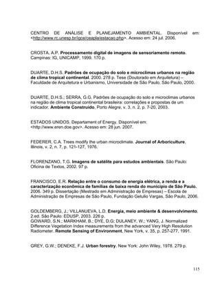CENTRO DE ANÁLISE E PLANEJAMENTO AMBIENTAL. Disponível em:
<http://www.rc.unesp.br/igce/ceapla/estacao.php>. Acesso em: 24 jul. 2006.
CROSTA, A.P. Processamento digital de imagens de sensoriamento remoto.
Campinas: IG, UNICAMP, 1999. 170 p.
DUARTE, D.H.S. Padrões de ocupação do solo e microclimas urbanos na região
de clima tropical continental. 2000. 278 p. Tese (Doutorado em Arquitetura) –
Faculdade de Arquitetura e Urbanismo, Universidade de São Paulo, São Paulo, 2000.
DUARTE, D.H.S.; SERRA, G.G. Padrões de ocupação do solo e microclimas urbanos
na região de clima tropical continental brasileira: correlações e propostas de um
indicador. Ambiente Construído, Porto Alegre, v. 3, n. 2, p. 7-20, 2003.
ESTADOS UNIDOS. Departament of Energy. Disponível em:
<http://www.eren.doe.gov>. Acesso em: 28 jun. 2007.
FEDERER, C.A. Trees modify the urban microclimate. Journal of Arboriculture,
Illinois, v. 2, n. 7, p. 121-127, 1976.
FLORENZANO, T.G. Imagens de satélite para estudos ambientais. São Paulo:
Oficina de Textos, 2002. 97 p.
FRANCISCO, E.R. Relação entre o consumo de energia elétrica, a renda e a
caracterização econômica de famílias de baixa renda do município de São Paulo.
2006. 349 p. Dissertação (Mestrado em Administração de Empresas) – Escola de
Administração de Empresas de São Paulo, Fundação Getulio Vargas, São Paulo, 2006.
GOLDEMBERG, J.; VILLANUEVA, L.D. Energia, meio ambiente & desenvolvimento.
2.ed. São Paulo: EDUSP, 2003. 226 p.
GOWARD, S.N.; MARKHAM, B.; DYE, D.G; DULANEY, W.; YANG, J. Normalized
Difference Vegetation Index measurements from the advanced Very High Resolution
Radiometer. Remote Sensing of Environment, New York, v. 35, p. 257-277, 1991.
GREY, G.W.; DENEKE, F.J. Urban forestry. New York: John Wiley, 1978. 279 p.
115
 