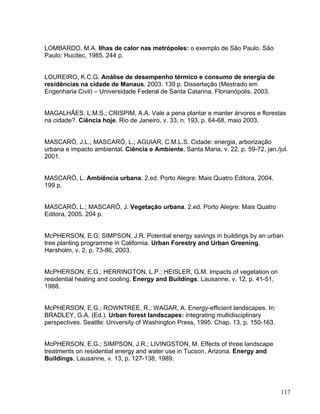 LOMBARDO, M.A. Ilhas de calor nas metrópoles: o exemplo de São Paulo. São
Paulo: Hucitec, 1985. 244 p.
LOUREIRO, K.C.G. Análise de desempenho térmico e consumo de energia de
residências na cidade de Manaus. 2003. 139 p. Dissertação (Mestrado em
Engenharia Civil) – Universidade Federal de Santa Catarina, Florianópolis, 2003.
MAGALHÃES, L.M.S.; CRISPIM, A.A. Vale a pena plantar e manter árvores e florestas
na cidade?. Ciência hoje, Rio de Janeiro, v. 33, n. 193, p. 64-68, maio 2003.
MASCARÓ, J.L.; MASCARÓ, L.; AGUIAR, C.M.L.S. Cidade: energia, arborização
urbana e impacto ambiental. Ciência e Ambiente, Santa Maria, v. 22, p. 59-72, jan./jul.
2001.
MASCARÓ, L. Ambiência urbana. 2.ed. Porto Alegre: Mais Quatro Editora, 2004.
199 p.
MASCARÓ, L.; MASCARÓ, J. Vegetação urbana. 2.ed. Porto Alegre: Mais Quatro
Editora, 2005. 204 p.
McPHERSON, E.G; SIMPSON, J.R. Potential energy savings in buildings by an urban
tree planting programme in California. Urban Forestry and Urban Greening,
Hørsholm, v. 2, p. 73-86, 2003.
McPHERSON, E.G.; HERRINGTON, L.P.; HEISLER, G.M. Impacts of vegetation on
residential heating and cooling. Energy and Buildings, Lausanne, v. 12, p. 41-51,
1988.
McPHERSON, E.G.; ROWNTREE, R.; WAGAR, A. Energy-efficient landscapes. In:
BRADLEY, G.A. (Ed.). Urban forest landscapes: integrating multidisciplinary
perspectives. Seattle: University of Washington Press, 1995. Chap. 13, p. 150-163.
McPHERSON, E.G.; SIMPSON, J.R.; LIVINGSTON, M. Effects of three landscape
treatments on residential energy and water use in Tucson, Arizona. Energy and
Buildings, Lausanne, v. 13, p. 127-138, 1989.
117
 