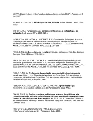 METAR. Disponível em: <http://weather.gladstonefamily.net/site/SBSP>. Acesso em: 9
out. 2007.
MILANO, M.; DALCIN, E. Arborização de vias públicas. Rio de Janeiro: LIGHT, 2000.
226 p.
MOREIRA, M.A. Fundamentos do sensoriamento remoto e metodologias de
aplicação. 3.ed. Viçosa: UFV, 2005. 320 p.
N-BARBOSA, K.M.; ACCO, M.; KIRCHNER, F. F. Classificação de imagens Ikonos e
comparação por meio de segmentação e fotointerpretação da área amostral. In:
SIMPÓSIO BRASILEIRO DE SENSORIAMENTO REMOTO, 11., 2003, Belo Horizonte.
Anais ... São José dos Campos: INPE, 2003. p. 281-283.
NOVO, E.M.L. de. Sensoriamento remoto: princípios e aplicações. 2.ed. São José dos
Campos: Edgard Blücher, 1992. 308 p.
PAES, F.C.; PINTO, S.A.F.; DUTRA, L.V. Um estudo exploratório para obtenção de
índices de qualidade de vida urbana (IQV) utilizando imagens de alta resolução do
Satélite IKONOS II. In: SIMPÓSIO BRASILEIRO DE SENSORIAMENTO REMOTO, 11.,
2003, Belo Horizonte. Anais ... São José dos Campos: INPE, 2003. p. 1907-1914.
PAULA, R.Z.R. de. A influência da vegetação no conforto térmico do ambiente
construído. 2004. 110 p. Dissertação (Mestrado em Engenharia Civil, Arquitetura e
Urbanismo) – Faculdade de Engenharia Civil, Arquitetura e Urbanismo, Universidade
Estadual de Campinas, Campinas, 2004.
PEREIRA, A.R.; ANGELOCCI, L.R.; SENTELHAS, P.C. Agrometeorologia:
fundamentos e aplicações práticas. Guaíba: Agropecuária, 2002. 478 p.
PINHO, C.M.D. de. Análise orientada a objetos de imagens de satélite de alta
resolução espacial aplicada à classificação de cobertura do solo no espaço intra-
urbano: o caso de São José dos Campos – SP. 2006. 180 p. Dissertação (Mestrado
em Sensoriamento Remoto) – Instituto Nacional de Pesquisas Espaciais, São José dos
Campos, 2006.
PREFEITURA DA CIDADE DE SÃO PAULO. Disponível em:
<http://www.prefeitura.sp.gov.br>. Acesso em: 6 abr. 2007.
118
 