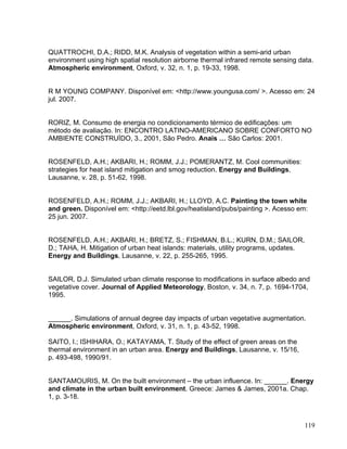 QUATTROCHI, D.A.; RIDD, M.K. Analysis of vegetation within a semi-arid urban
environment using high spatial resolution airborne thermal infrared remote sensing data.
Atmospheric environment, Oxford, v. 32, n. 1, p. 19-33, 1998.
R M YOUNG COMPANY. Disponível em: <http://www.youngusa.com/ >. Acesso em: 24
jul. 2007.
RORIZ, M. Consumo de energia no condicionamento térmico de edificações: um
método de avaliação. In: ENCONTRO LATINO-AMERICANO SOBRE CONFORTO NO
AMBIENTE CONSTRUÍDO, 3., 2001, São Pedro. Anais … São Carlos: 2001.
ROSENFELD, A.H.; AKBARI, H.; ROMM, J.J.; POMERANTZ, M. Cool communities:
strategies for heat island mitigation and smog reduction. Energy and Buildings,
Lausanne, v. 28, p. 51-62, 1998.
ROSENFELD, A.H.; ROMM, J.J.; AKBARI, H.; LLOYD, A.C. Painting the town white
and green. Disponível em: <http://eetd.lbl.gov/heatisland/pubs/painting >. Acesso em:
25 jun. 2007.
ROSENFELD, A.H.; AKBARI, H.; BRETZ, S.; FISHMAN, B.L.; KURN, D.M.; SAILOR,
D.; TAHA, H. Mitigation of urban heat islands: materials, utility programs, updates.
Energy and Buildings, Lausanne, v. 22, p. 255-265, 1995.
SAILOR, D.J. Simulated urban climate response to modifications in surface albedo and
vegetative cover. Journal of Applied Meteorology, Boston, v. 34, n. 7, p. 1694-1704,
1995.
______. Simulations of annual degree day impacts of urban vegetative augmentation.
Atmospheric environment, Oxford, v. 31, n. 1, p. 43-52, 1998.
SAITO, I.; ISHIHARA, O.; KATAYAMA, T. Study of the effect of green areas on the
thermal environment in an urban area. Energy and Buildings, Lausanne, v. 15/16,
p. 493-498, 1990/91.
SANTAMOURIS, M. On the built environment – the urban influence. In: ______. Energy
and climate in the urban built environment. Greece: James & James, 2001a. Chap.
1, p. 3-18.
119
 