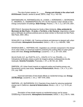 ______. The role of green spaces. In: ______. Energy and climate in the urban built
environment. Greece: James & James, 2001b. chap. 10, p. 145-159.
SANTAMOURIS, M.; PAPANIKOLAOU, N.; LIVADA, I.; KORONAKIS, I.; GEORGAKIS,
C.; ARGIRIOU, A.; ASSIMAKOPOULOS, D.N. On the impacto f urban climate on the
energy consumption of buildings. Solar Energy, Phoenix, v. 70, n. 3, p. 201-216, 2001.
SÃO PAULO. Secretaria Municipal do Verde e Meio Ambiente. Atlas ambiental do
Município de São Paulo – O verde, o Território, o Ser Humano: diagnóstico e bases
para a definição de políticas públicas para as áreas verdes no Município de São Paulo.
São Paulo, 2004. 266 p.
SCHILLER, S. de; EVANS, J.M. Training architects and planners to designd with urban
microclimates. Atmospheric Environment, Oxford, v. 30, n. 3, p. 449-454, 1996.
SHASHUA-BAR, L.; HOFFMAN, M.E. Vegetation as a climatic component in the design
of an urban street: an empirical model for predicting the cooling effect of urban green
areas with trees. Energy and Buildings, Lausanne, v. 31, p. 221-235, 2000.
SILVA FILHO, D.F. da; PIVETTA, K.F.L.; COUTO, H.T.Z. do; POLIZEL, J. L.
Indicadores de floresta urbana a partir de imagens aéreas multiespectrais de alta
resolução. Scientia Forestalis, Piracicaba, n. 67, p. 88-100, abr. 2005.
SIMPSON, J.R. Urban forest impacts on regional cooling and heating energy use:
Sacramento county case study. Journal of Arboriculture, Illinois, v. 24, n. 4, p. 201-
214, July 1998.
______. Improved estimates of tree-shade effects on residential energy use. Energy
and Buildings, Lausanne, v. 34, p. 1067-1076, 2002.
SIMPSON, J.R.; McPHERSON, E.G. Potential of tree shade for reducing residential
energy use in California. Journal of Arboriculture, Illinois, v. 22, n. 1, p. 10-18, jan.
1996.
______. Simulation of tree shade impacts on residential energy use for space
conditioning in Sacramento. Atmospheric Environment, Oxford, v. 32, p. 69-74, 1998.
120
 