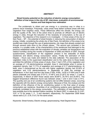 ABSTRACT
Street forestry potential on the reduction of electric energy consumption:
definition of tree areas in the city of SP, interviews, evaluation of environmental
factors and heat degree hour estimation
The problematic to obtain and use energy in a conscious way in cities is a
polemic issue nowadays. Frequently, urban areas have darker surfaces areas with less
vegetation than neighbor areas. These differences affect the climate, the energy use
and the quality of life. One of the action lines to promote an efficient use of electric
energy in cities, through the reduction of the necessity of consumption, is the use of
vegetation. The objective of this research is to investigate – in three areas of the city of
Sao Paulo – SP – the potential of street forestry in reducing the consumption of electric
energy. Initially, considering the whole city of Sao Paulo, the definition of the areas to be
studied was made through the use of geoprocessing, city maps that already existed and
through several visits done to the chosen places. The second part consisted in the
analyse, in a smaller scale, of the characteristics of the residences that belonged to the
previous established areas with the evaluation of climatic variables (air temperature and
relative humidity) during the months of September of 2006 and March of 2007, through
questionnaires, classification of the vegetation present in the sidewalks of those
residences and electric energy consumption values. Finally the estimation of heat
Degree – Hours was made and related to the data collected. The association of the
vegetation index to the supervised classification and to the visits done to those locals
permitted the definition of three areas of study. Area 1 had 3,72% of the vegetation and
an average of 1,18 plants/residence sampled. Area 2, intermediate when it comes to
vegetation density, had 11,71% of vegetation and average of 3,17 plants/residence. At
least, area 3 characterized as the one with higher vegetation density had 22,92% of
vegetation and 5,32 plants/residence. In September of 2006 the average air
temperature, in four days and four day times (7:00h, 9:00h, 14:00 e 21:00h) and in both
places (sidewalk and street) was 21,61°C, 21,46°C and 21,25°C for areas 1, 2 and 3,
respectively. In March of 2007 those values were 26,69°C, 25,79°C and 25,46°C. The
biggest temperature difference found was between areas 1 and 3 and it was 2,14°C.
The quantity and use of air conditioning systems did not differ between areas, occurring
the opposite with the electric energy consumption. Because of that, the analyse and the
definition of the influence of the air conditioning system in the final value of energy
consumption per residence. Quantities of air conditioning systems were significant and
positively correlated to the energy consumption. The estimation of heat Degree-Hours
was possible due to the standard station resulting, for March 2007, in values as 10, 6,67,
3,91, e 7,2 for areas 1, 2 , 3 and standard, respectively. For September 2006 these
values were 2,21, 0,76, 0 e 0, for the same areas.
Keywords: Street forestry; Electric energy; geoprocessing; Heat Degree-Hours
12
 