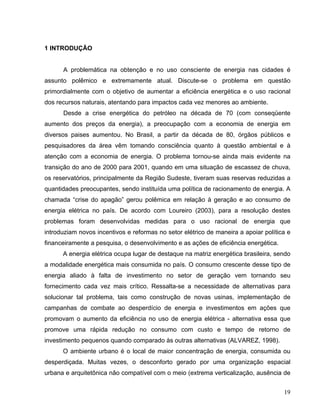 1 INTRODUÇÃO
A problemática na obtenção e no uso consciente de energia nas cidades é
assunto polêmico e extremamente atual. Discute-se o problema em questão
primordialmente com o objetivo de aumentar a eficiência energética e o uso racional
dos recursos naturais, atentando para impactos cada vez menores ao ambiente.
Desde a crise energética do petróleo na década de 70 (com conseqüente
aumento dos preços da energia), a preocupação com a economia de energia em
diversos paises aumentou. No Brasil, a partir da década de 80, órgãos públicos e
pesquisadores da área vêm tomando consciência quanto à questão ambiental e à
atenção com a economia de energia. O problema tornou-se ainda mais evidente na
transição do ano de 2000 para 2001, quando em uma situação de escassez de chuva,
os reservatórios, principalmente da Região Sudeste, tiveram suas reservas reduzidas a
quantidades preocupantes, sendo instituída uma política de racionamento de energia. A
chamada “crise do apagão” gerou polêmica em relação à geração e ao consumo de
energia elétrica no país. De acordo com Loureiro (2003), para a resolução destes
problemas foram desenvolvidas medidas para o uso racional de energia que
introduziam novos incentivos e reformas no setor elétrico de maneira a apoiar política e
financeiramente a pesquisa, o desenvolvimento e as ações de eficiência energética.
A energia elétrica ocupa lugar de destaque na matriz energética brasileira, sendo
a modalidade energética mais consumida no país. O consumo crescente desse tipo de
energia aliado à falta de investimento no setor de geração vem tornando seu
fornecimento cada vez mais crítico. Ressalta-se a necessidade de alternativas para
solucionar tal problema, tais como construção de novas usinas, implementação de
campanhas de combate ao desperdício de energia e investimentos em ações que
promovam o aumento da eficiência no uso de energia elétrica - alternativa essa que
promove uma rápida redução no consumo com custo e tempo de retorno de
investimento pequenos quando comparado às outras alternativas (ALVAREZ, 1998).
O ambiente urbano é o local de maior concentração de energia, consumida ou
desperdiçada. Muitas vezes, o desconforto gerado por uma organização espacial
urbana e arquitetônica não compatível com o meio (extrema verticalização, ausência de
19
 
