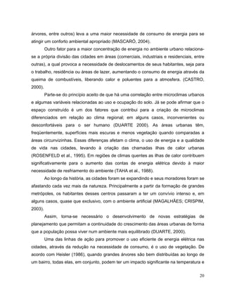 árvores, entre outros) leva a uma maior necessidade de consumo de energia para se
atingir um conforto ambiental apropriado (MASCARÓ, 2004).
Outro fator para a maior concentração de energia no ambiente urbano relaciona-
se a própria divisão das cidades em áreas (comerciais, industriais e residenciais, entre
outras), a qual provoca a necessidade de deslocamentos de seus habitantes, seja para
o trabalho, residência ou áreas de lazer, aumentando o consumo de energia através da
queima de combustíveis, liberando calor e poluentes para a atmosfera. (CASTRO,
2000).
Parte-se do princípio aceito de que há uma correlação entre microclimas urbanos
e algumas variáveis relacionadas ao uso e ocupação do solo. Já se pode afirmar que o
espaço construído é um dos fatores que contribui para a criação de microclimas
diferenciados em relação ao clima regional; em alguns casos, inconvenientes ou
desconfortáveis para o ser humano (DUARTE 2000). As áreas urbanas têm,
freqüentemente, superfícies mais escuras e menos vegetação quando comparadas a
áreas circunvizinhas. Essas diferenças afetam o clima, o uso de energia e a qualidade
de vida nas cidades, levando à criação das chamadas ilhas de calor urbanas
(ROSENFELD et al., 1995). Em regiões de climas quentes as ilhas de calor contribuem
significativamente para o aumento das contas de energia elétrica devido à maior
necessidade de resfriamento do ambiente (TAHA et al., 1988).
Ao longo da história, as cidades foram se expandindo e seus moradores foram se
afastando cada vez mais da natureza. Principalmente a partir da formação de grandes
metrópoles, os habitantes desses centros passaram a ter um convívio intenso e, em
alguns casos, quase que exclusivo, com o ambiente artificial (MAGALHÃES; CRISPIM,
2003).
Assim, torna-se necessário o desenvolvimento de novas estratégias de
planejamento que permitam a continuidade do crescimento das áreas urbanas de forma
que a população possa viver num ambiente mais equilibrado (DUARTE, 2000).
Uma das linhas de ação para promover o uso eficiente de energia elétrica nas
cidades, através da redução na necessidade de consumo, é o uso de vegetação. De
acordo com Heisler (1986), quando grandes árvores são bem distribuídas ao longo de
um bairro, todas elas, em conjunto, podem ter um impacto significante na temperatura e
20
 
