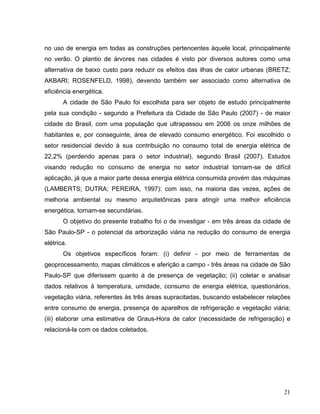 no uso de energia em todas as construções pertencentes àquele local, principalmente
no verão. O plantio de árvores nas cidades é visto por diversos autores como uma
alternativa de baixo custo para reduzir os efeitos das ilhas de calor urbanas (BRETZ;
AKBARI; ROSENFELD, 1998), devendo também ser associado como alternativa de
eficiência energética.
A cidade de São Paulo foi escolhida para ser objeto de estudo principalmente
pela sua condição - segundo a Prefeitura da Cidade de São Paulo (2007) - de maior
cidade do Brasil, com uma população que ultrapassou em 2006 os onze milhões de
habitantes e, por conseguinte, área de elevado consumo energético. Foi escolhido o
setor residencial devido à sua contribuição no consumo total de energia elétrica de
22,2% (perdendo apenas para o setor industrial), segundo Brasil (2007). Estudos
visando redução no consumo de energia no setor industrial tornam-se de difícil
aplicação, já que a maior parte dessa energia elétrica consumida provém das máquinas
(LAMBERTS; DUTRA; PEREIRA, 1997): com isso, na maioria das vezes, ações de
melhoria ambiental ou mesmo arquitetônicas para atingir uma melhor eficiência
energética, tornam-se secundárias.
O objetivo do presente trabalho foi o de investigar - em três áreas da cidade de
São Paulo-SP - o potencial da arborização viária na redução do consumo de energia
elétrica.
Os objetivos específicos foram: (i) definir - por meio de ferramentas de
geoprocessamento, mapas climáticos e aferição a campo - três áreas na cidade de São
Paulo-SP que diferissem quanto à de presença de vegetação; (ii) coletar e analisar
dados relativos à temperatura, umidade, consumo de energia elétrica, questionários,
vegetação viária, referentes às três áreas supracitadas, buscando estabelecer relações
entre consumo de energia, presença de aparelhos de refrigeração e vegetação viária;
(iii) elaborar uma estimativa de Graus-Hora de calor (necessidade de refrigeração) e
relacioná-la com os dados coletados.
21
 