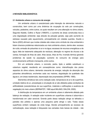 2 REVISÃO BIBLIOGRÁFICA
2.1 Ambiente urbano e consumo de energia
Um ambiente urbano é caracterizado pela interação de elementos naturais e
construídos, bem como por uma dinâmica de ocupação do solo por construções,
veículos, pedestres, entre outros, os quais resultam em uma alteração no clima urbano.
Segundo Keeble, Collins e Ryser (1990/91), o aumento de áreas construídas leva a
uma degradação ambiental, seja através da poluição gerada, seja pelo aumento do
estresse causado pelo aquecimento, principalmente em cidades quentes. Duarte e
Serra (2003) afirmam que muitas cidades são vistas como símbolo de crise ambiental e
listam diversos problemas relacionados ao meio ambiente urbano, dentre eles: excesso
de ruído; emissão de poluentes no ar e na água; escassez de recursos energéticos e de
água; falta de tratamento adequado de resíduos; alteração no regime de chuvas e de
ventos; formação de ilhas de calor, ilhas secas, ilhas de frio; inversão térmica gerando
problemas de saúde na população; aumento do consumo de energia para
condicionamento artificial e transporte, entre outros.
Em um ambiente urbano, o concreto, pedra, tijolo e asfalto substituem a
cobertura vegetal, resultando em conseqüências como: intensificação dos piores
aspectos do clima urbano; demanda crescente de energia; redução da absorção dos
poluentes atmosféricos; enchentes cada vez maiores; degradação da qualidade das
águas e, em áreas residenciais, depreciação das propriedades (SPIRN, 1995).
Elementos climáticos tais como radiação solar, temperatura do ar e de superfície,
umidade relativa do ar, precipitação e circulação de ar são afetados pelas condições de
artificialidade (características de sua superfície, materiais e edificações e ausência de
vegetação) do meio urbano (BERNATZY, 1980 apud MILANO; DALCIN, 2000).
A distribuição da temperatura em um ambiente urbano é altamente afetada pelo
balanço de radiação. A radiação solar incidente em superfícies urbanas é absorvida e
transformada em calor sensível. Grande parte dessa radiação atinge os telhados e
paredes dos prédios e apenas uma pequena parte atinge o solo. Todas essas
superfícies emitem radiação de onda longa. Devido principalmente ao excesso de
verticalização, essa radiação é bloqueada nas camadas mais baixas da cidade - não
22
 