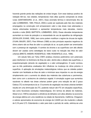 havendo grande perda das radiações de ondas longas. Com esse balanço positivo de
radiação têm-se, nas cidades, temperaturas mais altas quando comparado às áreas
rurais (SANTAMOURIS, et al., 2001). Essa anomalia térmica é denominada ilha de
calor (LOMBARDO, 1985; PAULA, 2004) e pode ser explicada pelo fato dos materiais
empregados na construção civil armazenarem calor e das áreas mais adensadas e
menos arborizadas tenderem a apresentar temperaturas mais elevadas, mesmo
durante a noite (BIAS; BAPTISTA; LOMBARDO, 2003). Essas elevadas temperaturas
aumentam os níveis de poluição e a necessidade de uso de aparelhos de refrigeração
(SCHILLER; EVANS, 1996), bem como podem modificar o regime de chuvas da região
(YUAN; BAUER, 2007). Para Wilmers (1988) os dois principais aspectos negativos do
clima urbano são as ilhas de calor e a poluição do ar, os quais podem ser amenizados
com a presença de vegetação. A sombra de árvores e as superfícies com alto albedo
devem ser usadas como estratégias de baixo custo na redução das ilhas de calor
urbanas (BRETZ; AKBARI; ROSENFELD, 1998; ROSENFELD, et al., 1998).
Um estudo feito por Taha (1997) analisou diversos parâmetros com potenciais
para interferirem no fenômeno de ilhas de calor, dentre eles o albedo das superfícies, a
evapotranspiração (através da vegetação) e o calor antropogênico. O autor concluiu
que os três parâmetros analisados têm influência na mudança do clima próximo à
superfície. A aplicação de simulações meteorológicas indicou que as cidades podem
reverter com facilidade as ilhas de calor e minimizar seus impactos no uso de energia
simplesmente com o aumento do albedo dos materiais das coberturas e pavimentos,
bem como com o acréscimo de cobertura vegetal. A simulação sugere que aumentos
razoáveis no albedo nas áreas urbanas podem gerar uma redução de até 2 graus
Celsius (o
C) na temperatura do ar. O aumento de vegetação nas áreas urbanas também
resulta em uma diminuição de 2o
C, podendo reduzir até 4o
C em situações específicas,
tais como favoráveis condições meteorológicas. Em termos de albedo de materiais,
Akbari et al. (1997a) estudaram a eficiência de telhados com altos albedos na economia
de energia elétrica em uma residência na cidade de Sacramento, Califórnia. Chegaram
a valores aproximados de economia de energia de 2,2kWh por dia mudando o albedo
de 0,18 para 0,73. Estendendo o valor para todo o período de verão, estimou-se uma
23
 