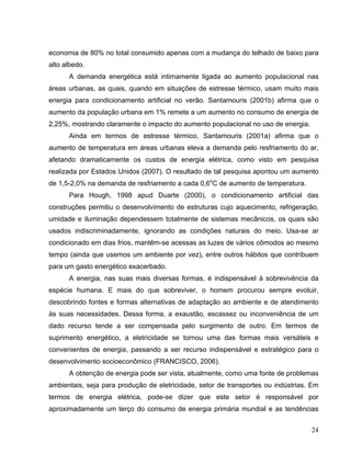 economia de 80% no total consumido apenas com a mudança do telhado de baixo para
alto albedo.
A demanda energética está intimamente ligada ao aumento populacional nas
áreas urbanas, as quais, quando em situações de estresse térmico, usam muito mais
energia para condicionamento artificial no verão. Santamouris (2001b) afirma que o
aumento da população urbana em 1% remete a um aumento no consumo de energia de
2,25%, mostrando claramente o impacto do aumento populacional no uso de energia.
Ainda em termos de estresse térmico, Santamouris (2001a) afirma que o
aumento de temperatura em áreas urbanas eleva a demanda pelo resfriamento do ar,
afetando dramaticamente os custos de energia elétrica, como visto em pesquisa
realizada por Estados Unidos (2007). O resultado de tal pesquisa apontou um aumento
de 1,5-2,0% na demanda de resfriamento a cada 0,6o
C de aumento de temperatura.
Para Hough, 1998 apud Duarte (2000), o condicionamento artificial das
construções permitiu o desenvolvimento de estruturas cujo aquecimento, refrigeração,
umidade e iluminação dependessem totalmente de sistemas mecânicos, os quais são
usados indiscriminadamente, ignorando as condições naturais do meio. Usa-se ar
condicionado em dias frios, mantêm-se acessas as luzes de vários cômodos ao mesmo
tempo (ainda que usemos um ambiente por vez), entre outros hábitos que contribuem
para um gasto energético exacerbado.
A energia, nas suas mais diversas formas, é indispensável à sobrevivência da
espécie humana. E mais do que sobreviver, o homem procurou sempre evoluir,
descobrindo fontes e formas alternativas de adaptação ao ambiente e de atendimento
às suas necessidades. Dessa forma, a exaustão, escassez ou inconveniência de um
dado recurso tende a ser compensada pelo surgimento de outro. Em termos de
suprimento energético, a eletricidade se tornou uma das formas mais versáteis e
convenientes de energia, passando a ser recurso indispensável e estratégico para o
desenvolvimento socioeconômico (FRANCISCO, 2006).
A obtenção de energia pode ser vista, atualmente, como uma fonte de problemas
ambientais, seja para produção de eletricidade, setor de transportes ou indústrias. Em
termos de energia elétrica, pode-se dizer que este setor é responsável por
aproximadamente um terço do consumo de energia primária mundial e as tendências
24
 