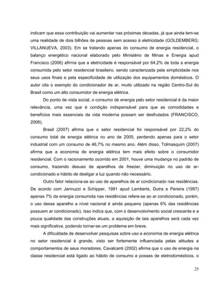 indicam que essa contribuição vai aumentar nas próximas décadas, já que ainda tem-se
uma realidade de dois bilhões de pessoas sem acesso à eletricidade (GOLDEMBERG;
VILLANUEVA, 2003). Em se tratando apenas do consumo de energia residencial, o
balanço energético nacional elaborado pelo Ministério de Minas e Energia apud
Francisco (2006) afirma que a eletricidade é responsável por 64,2% de toda a energia
consumida pelo setor residencial brasileiro, sendo caracterizada pela simplicidade nos
seus usos finais e pela especificidade de utilização dos equipamentos domésticos. O
autor cita o exemplo do condicionador de ar, muito utilizado na região Centro-Sul do
Brasil como um alto consumidor de energia elétrica.
Do ponto de vista social, o consumo de energia pelo setor residencial é da maior
relevância, uma vez que é condição indispensável para que as comodidades e
benefícios mais essenciais da vida moderna possam ser desfrutados (FRANCISCO,
2006).
Brasil (2007) afirma que o setor residencial foi responsável por 22,2% do
consumo total de energia elétrica no ano de 2005, perdendo apenas para o setor
industrial com um consumo de 46,7% no mesmo ano. Além disso, Tolmasquim (2007)
afirma que a economia de energia elétrica tem mais efeito sobre o consumidor
residencial. Com o racionamento ocorrido em 2001, houve uma mudança no padrão de
consumo, trazendo desuso de aparelhos de freezer, diminuição no uso de ar-
condicionado e hábito de desligar a luz quando não necessário.
Outro fator relaciona-se ao uso de aparelhos de ar condicionado nas residências.
De acordo com Jannuzzi e Schipper, 1991 apud Lamberts, Dutra e Pereira (1997)
apenas 7% da energia consumida nas residências refere-se ao ar condicionado, porém,
o uso desse aparelho a nível nacional é ainda pequeno (apenas 6% das residências
possuem ar condicionado). Isso indica que, com o desenvolvimento social crescente e a
pouca qualidade das construções atuais, a aquisição de tais aparelhos será cada vez
mais significativa, podendo tornar-se um problema em breve.
A dificuldade de desenvolver pesquisas sobre uso e economia de energia elétrica
no setor residencial é grande, visto ser fortemente influenciada pelas atitudes e
comportamentos de seus moradores. Cavalcanti (2002) afirma que o uso de energia na
classe residencial está ligado ao hábito de consumo e posses de eletrodomésticos, o
25
 