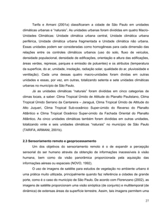 Tarifa e Armani (2001a) classificaram a cidade de São Paulo em unidades
climáticas urbanas e “naturais”. As unidades urbanas foram divididas em quatro Macro-
Unidades Climáticas: Unidade climática urbana central, Unidade climática urbana
periférica, Unidade climática urbana fragmentada e Unidade climática não urbana.
Essas unidades podem ser consideradas como homogêneas para cada dimensão das
relações entre os controles climáticos urbanos (uso do solo, fluxo de veículos,
densidade populacional, densidade de edificações, orientação e altura das edificações,
áreas verdes, represas, parques e emissão de poluentes) e os atributos (temperatura
da superfície, do ar, umidade, insolação, radiação solar, qualidade do ar, pluviosidade e
ventilação). Cada uma dessas quatro macro-unidades foram dividas em outras
unidades e essas, por vez, em outras, totalizando setenta e sete unidades climáticas
urbanas no município de São Paulo.
Já as unidades climáticas “naturais” foram divididas em cinco categorias de
climas locais, a saber: Clima Tropical Úmido de Altitude do Planalto Paulistano, Clima
Tropical Úmido Serrano da Cantareira – Jaraguá, Clima Tropical Úmido de Altitude do
Alto Juqueri, Clima Tropical Sub-oceânico Super-úmido do Reverso do Planalto
Atlântico e Clima Tropical Oceânico Super-úmido da Fachada Oriental do Planalto
Atlântico. As cinco unidades climáticas também foram divididas em outras unidades,
totalizando vinte e seis unidades climáticas “naturais” no município de São Paulo
(TARIFA; ARMANI, 2001b).
2.3 Sensoriamento remoto e geoprocessamento
Um dos objetivos do sensoriamento remoto é o de expandir a percepção
sensorial do ser humano através da obtenção de informações inacessíveis à visão
humana, bem como da visão panorâmica proporcionada pela aquisição das
informações aéreas ou espaciais (NOVO, 1992).
O uso de imagens de satélite para estudos de vegetação no ambiente urbano é
uma prática muito utilizada, principalmente quando faz referência a cidades de grande
porte, como é o caso do município de São Paulo. De acordo com Florenzano (2002), as
imagens de satélite proporcionam uma visão sinóptica (de conjunto) e multitemporal (de
dinâmica) de extensas áreas da superfície terrestre. Assim, tais imagens permitem uma
27
 