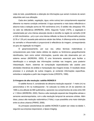 visão do todo, possibilitando a obtenção de informações que seriam inviáveis de serem
adquiridas sem sua utilização.
Cada alvo (asfalto, vegetação, água, entre outros) tem comportamento espectral
diferente na mesma condição ambiental. A água apresenta a mais baixa reflectância e
absorve toda a radiação acima de 750 nanômetros (nm). O asfalto não ultrapassa 10%
no valor da reflectância (MOREIRA, 2005). Segundo Tucker (1979), a vegetação é
caracterizada por uma intensa absorção devido à clorofila na região do vermelho (0,58
a 0,68 micrômetros - µm) e por uma intensa reflexão na faixa do infravermelho próximo
(0,76 a 1,35 µm) causada pela estrutura celular das folhas. A diferença entre as bandas
do vermelho e infravermelho é proporcional à reflectância da imagem, correspondendo
ao grau de vegetação na imagem.
O geoprocessamento, por sua vez, utiliza técnicas matemáticas e
computacionais para tratar dados obtidos de objetos ou fenômenos geograficamente
identificados, bem como extrair informações, quando eles são observados por um
sistema sensor (MOREIRA, 2005). É uma ferramenta essencial para facilitar a
identificação e a extração das informações contidas nas imagens, para posterior
interpretação. Assim, sistemas de computação especializados são usados para
atividades interativas de análise e manipulação das imagens brutas. O resultado desse
processo é a produção de outras imagens, já contendo informações específicas,
extraídas e realçadas a partir das imagens brutas (CROSTA, 1999).
2.4 Imagens de alta resolução: satélite IKONOS II
O satélite Ikonos II, considerado de altíssima resolução espacial - 1 metro (m) na
pancromática e 4m na multiespectral - foi colocado na órbita em 24 de setembro de
1999 a uma altitude de 680 quilômetros, operando nos comprimentos de onda entre 400
e 1.100nm (MOREIRA, 2005). Reúne a alta resolução espacial das fotografias aéreas e
sensores aerotransportados, com a alta resolução temporal de sensores orbitais. Além
disso, possui alta resolução radiométrica (11bits), o que possibilita uma maior distinção
entre os alvos urbanos (PINHO, 2006).
As principais características do satélite IKONOS II podem ser vistas na tabela 1,
segundo sua empresa responsável, a Space Imaging.
28
 