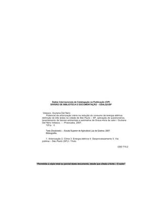 Dados Internacionais de Catalogação na Publicação (CIP)
DIVISÃO DE BIBLIOTECA E DOCUMENTAÇÃO - ESALQ/USP
Velasco, Giuliana Del Nero
Potencial da arborização viária na redução do consumo de energia elétrica:
definição de três áreas na cidade de São Paulo – SP, aplicação de questionários,
levantamento de fatores ambientais e estimativa de Graus-Hora de calor / Giuliana
Del Nero Velasco. - - Piracicaba, 2007.
123 p. : il.
Tese (Doutorado) - - Escola Superior de Agricultura Luiz de Queiroz, 2007.
Bibliografia.
1. Arborização 2. Clima 3. Energia elétrica 4. Geoprocessamento 5. Via
pública – São Paulo (SP) I. Título
CDD 715.2
“Permitida a cópia total ou parcial deste documento, desde que citada a fonte – O autor”
 