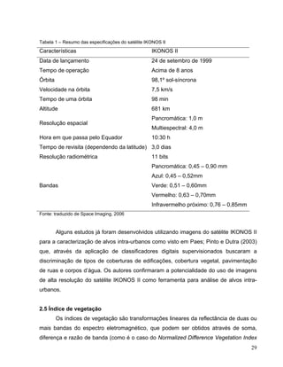 Tabela 1 – Resumo das especificações do satélite IKONOS II
Características IKONOS II
Data de lançamento 24 de setembro de 1999
Tempo de operação Acima de 8 anos
Órbita 98,1º sol-síncrona
Velocidade na órbita 7,5 km/s
Tempo de uma órbita 98 min
Altitude 681 km
Resolução espacial
Pancromática: 1,0 m
Multiespectral: 4,0 m
Hora em que passa pelo Equador 10:30 h
Tempo de revisita (dependendo da latitude) 3,0 dias
Resolução radiométrica 11 bits
Bandas
Pancromática: 0,45 – 0,90 mm
Azul: 0,45 – 0,52mm
Verde: 0,51 – 0,60mm
Vermelho: 0,63 – 0,70mm
Infravermelho próximo: 0,76 – 0,85mm
Fonte: traduzido de Space Imaging, 2006
Alguns estudos já foram desenvolvidos utilizando imagens do satélite IKONOS II
para a caracterização de alvos intra-urbanos como visto em Paes; Pinto e Dutra (2003)
que, através da aplicação de classificadores digitais supervisionados buscaram a
discriminação de tipos de coberturas de edificações, cobertura vegetal, pavimentação
de ruas e corpos d’água. Os autores confirmaram a potencialidade do uso de imagens
de alta resolução do satélite IKONOS II como ferramenta para análise de alvos intra-
urbanos.
2.5 Índice de vegetação
Os índices de vegetação são transformações lineares da reflectância de duas ou
mais bandas do espectro eletromagnético, que podem ser obtidos através de soma,
diferença e razão de banda (como é o caso do Normalized Difference Vegetation Index
29
 