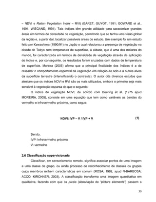 – NDVI e Ration Vegetation Index – RVI) (BARET; GUYOT, 1991; GOWARD et al.,
1991; WIEGAND, 1991). Tais índices têm grande utilidade para caracterizar grandes
áreas em termos de densidade de vegetação, permitindo que se tenha uma visão global
da região e, a partir daí, localizar possíveis áreas de estudo. Um exemplo foi um estudo
feito por Kawashima (1990/91) no Japão o qual relacionou a presença de vegetação na
cidade de Tokyo com temperatura de superfície. A cidade, que é uma das maiores do
mundo, foi caracterizada em termos de densidade de vegetação através da aplicação
do índice e, por conseguinte, os resultados foram cruzados com dados de temperatura
de superfície. Moreira (2005) afirma que a principal finalidade dos índices é a de
ressaltar o comportamento espectral da vegetação em relação ao solo e a outros alvos
da superfície terrestre (intensificando o contraste). O autor cita diversos estudos que
atestam que os índices NDVI e RVI são os mais utilizados, embora o primeiro seja mais
sensível à vegetação esparsa do que o segundo.
O índice de vegetação NDVI, de acordo com Deering et al. (1975 apud
MOREIRA, 2005), consiste em uma equação que tem como variáveis as bandas do
vermelho e infravermelho próximo, como segue:
NDVI: IVP – V / IVP + V (1)
Sendo,
IVP: Infravermelho próximo
V: vermelho
2.6 Classificação supervisionada
Classificar, em sensoriamento remoto, significa associar pontos de uma imagem
a uma classe de grupo, ou ainda processo de reconhecimento de classes ou grupos
cujos membros exibem características em comum (ROSA, 1992, apud N-BARBOSA;
ACCO; KIRCHNER, 2003). A classificação transforma uma imagem quantitativa em
qualitativa, fazendo com que os pixels (abreviação de “picture elements”) passem a
30
 