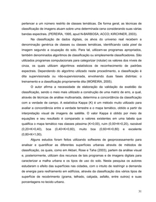pertencer a um número restrito de classes temáticas. De forma geral, as técnicas de
classificação de imagens atuam sobre uma determinada cena considerando suas várias
bandas espectrais. (PEREIRA, 1995, apud N-BARBOSA; ACCO; KIRCHNER, 2003).
Na classificação de dados digitais, os alvos do universo real recebem a
denominação genérica de classes ou classes temáticas, identificando cada pixel da
imagem segundo a ocupação do solo. Para tal, utilizam-se programas apropriados,
também denominados algoritmos de classificação ou simplesmente classificadores. São
utilizados programas computacionais para categorizar (rotular) os valores dos níveis de
cinza, os quais utilizam algoritmos estatísticos de reconhecimento de padrões
espectrais. Dependendo do algoritmo utilizado neste procedimento, a classificação é
dita supervisionada ou não-supervisionada, envolvendo duas fases distintas: o
treinamento e a classificação propriamente dita (MOREIRA, 2005).
O autor afirma a necessidade de elaboração da validação da exatidão da
classificação, sendo o meio mais utilizado a construção de uma matriz de erro, a qual,
através de técnicas de análise multivariada, determina a concordância da classificação
com a verdade de campo. A estatística Kappa (K) é um método muito utilizado para
avaliar a concordância entre a verdade terrestre e o mapa temático, obtido a partir da
interpretação visual de imagens de satélite. O valor Kappa é obtido por meio de
equações e seu resultado é comparado a valores existentes em uma tabela que
qualifica o mapa temático nas classes péssima (K<0,00), ruim (0,00<K<0,20), razoável
(0,20<K<0,40), boa (0,40<K<0,60), muito boa (0,60<K<0,80) e excelente
(0,80<K<1,00).
Alguns estudos foram feitos utilizando softwares de geoprocessamento para
analisar e quantificar as diferentes superfícies urbanas através de métodos de
classificação, os quais, como em Akbari, Rose e Taha (2003), partem da análise visual
e, posteriormente, utilizam dos recursos de tais programas e de imagens digitais para
caracterizar a malha urbana e os tipos de uso do solo. Nesta pesquisa os autores
estudaram o efeito das superfícies nas cidades, com o intuito de restringir a demanda
de energia para resfriamento em edifícios, através da classificação dos vários tipos de
superfície de recobrimento (grama, telhado, calçada, asfalto, entre outros) e suas
porcentagens no tecido urbano.
31
 